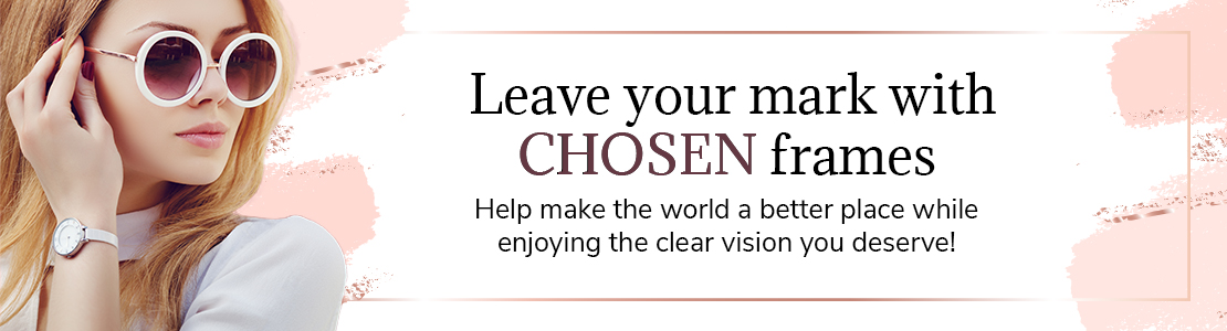 Leave your mark with CHOSEN frames. Help make the world a better place while enjoying the clear vision you deserve!